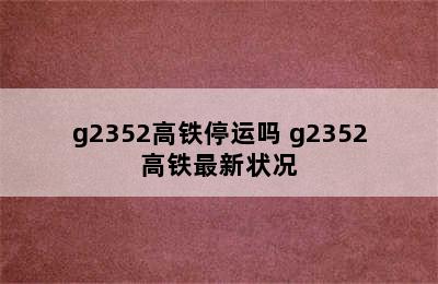 g2352高铁停运吗 g2352高铁最新状况